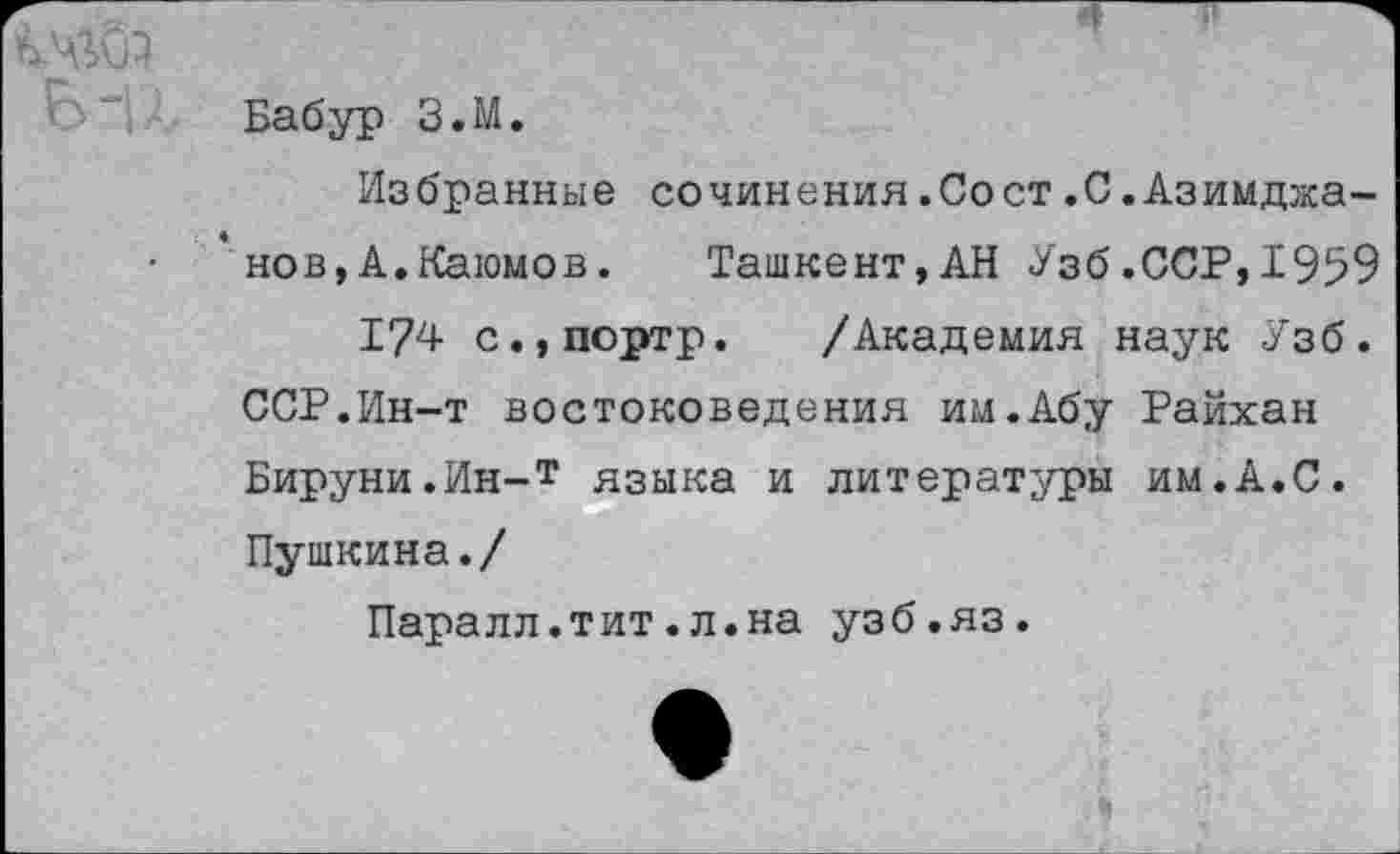 ﻿Бабур З.М.
Избранные сочинения.Сост.С.Азимджа-'нов,А.Каюмов.	Ташкент,АН Узб.ССР,1959
174 с.,портр. /Академия наук Узб. ССР.Ин-т востоковедения им.Абу Райхан Бируни.Ин-т языка и литературы им.А.С. Пушкина./
Паралл.тит.л.на узб.яз.